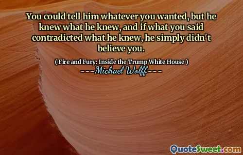 You could tell him whatever you wanted, but he knew what he knew, and if what you said contradicted what he knew, he simply didn't believe you.