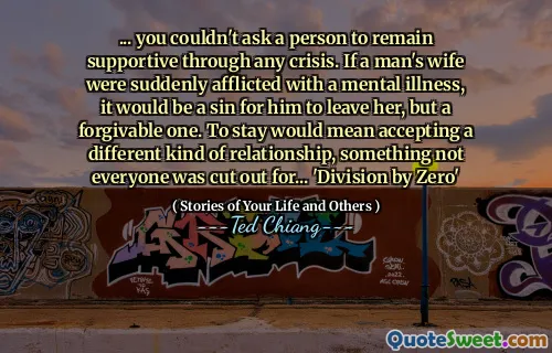 ... you couldn't ask a person to remain supportive through any crisis. If a man's wife were suddenly afflicted with a mental illness, it would be a sin for him to leave her, but a forgivable one. To stay would mean accepting a different kind of relationship, something not everyone was cut out for... 'Division by Zero'