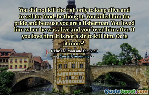 You did not kill the fish only to keep alive and to sell for food, he thought. You killed him for pride and because you are a fisherman. You loved him when he was alive and you loved him after. If you love him, it is not a sin to kill him. Or is it more?