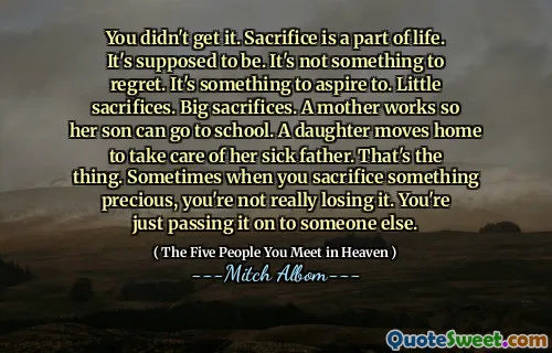 Je hebt het niet begrepen. Offer is een onderdeel van het leven. Het hoort te zijn. Het is niet iets om spijt te krijgen. Het is iets om naar te streven. Kleine offers. Grote offers. Een moeder werkt zodat haar zoon naar school kan. Een dochter verhuist naar huis om voor haar zieke vader te zorgen. Dat is het ding. Soms wanneer je iets kostbaars opoffert, verlies je het niet echt. Je geeft het gewoon door aan iemand anders.