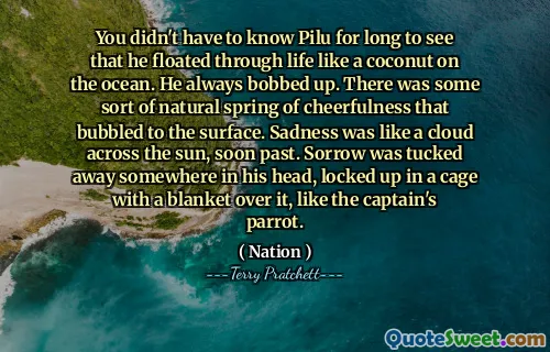 You didn't have to know Pilu for long to see that he floated through life like a coconut on the ocean. He always bobbed up. There was some sort of natural spring of cheerfulness that bubbled to the surface. Sadness was like a cloud across the sun, soon past. Sorrow was tucked away somewhere in his head, locked up in a cage with a blanket over it, like the captain's parrot.
