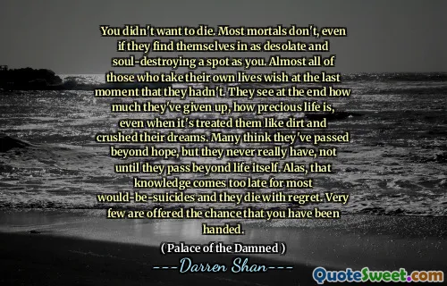 You didn't want to die. Most mortals don't, even if they find themselves in as desolate and soul-destroying a spot as you. Almost all of those who take their own lives wish at the last moment that they hadn't. They see at the end how much they've given up, how precious life is, even when it's treated them like dirt and crushed their dreams. Many think they've passed beyond hope, but they never really have, not until they pass beyond life itself. Alas, that knowledge comes too late for most would-be-suicides and they die with regret. Very few are offered the chance that you have been handed.