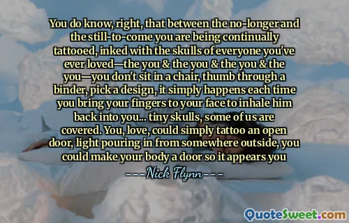 You do know, right, that between the no-longer and the still-to-come you are being continually tattooed, inked with the skulls of everyone you've ever loved—the you & the you & the you & the you—you don't sit in a chair, thumb through a binder, pick a design, it simply happens each time you bring your fingers to your face to inhale him back into you... tiny skulls, some of us are covered. You, love, could simply tattoo an open door, light pouring in from somewhere outside, you could make your body a door so it appears you