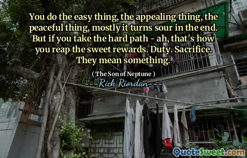 You do the easy thing, the appealing thing, the peaceful thing, mostly it turns sour in the end. But if you take the hard path - ah, that's how you reap the sweet rewards. Duty. Sacrifice. They mean something.