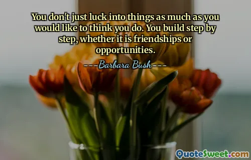 You don't just luck into things as much as you would like to think you do. You build step by step, whether it is friendships or opportunities.