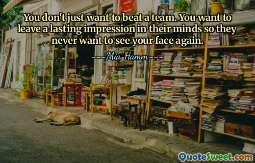 You don't just want to beat a team. You want to leave a lasting impression in their minds so they never want to see your face again.