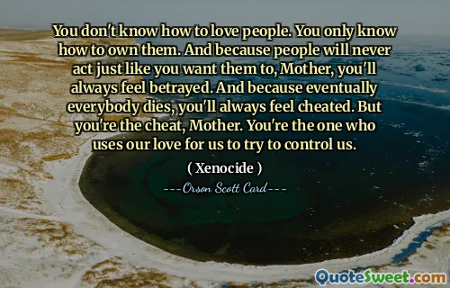Nie wiesz, jak kochać ludzi. Wiesz tylko, jak je posiadać. A ponieważ ludzie nigdy nie będą zachowywać się tak, jak tego chcesz, mamo, zawsze będziesz czuć się zdradzona. A ponieważ w końcu wszyscy umierają, zawsze będziesz czuć się oszukany. Ale ty jesteś oszustką, mamo. To ty wykorzystujesz naszą miłość do nas, aby nas kontrolować.