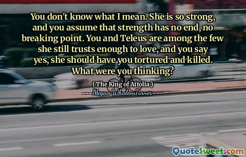 You don't know what I mean. She is so strong, and you assume that strength has no end, no breaking point. You and Teleus are among the few she still trusts enough to love, and you say yes, she should have you tortured and killed. What were you thinking?