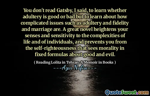 You don't read Gatsby, I said, to learn whether adultery is good or bad but to learn about how complicated issues such as adultery and fidelity and marriage are. A great novel heightens your senses and sensitivity to the complexities of life and of individuals, and prevents you from the self-righteousness that sees morality in fixed formulas about good and evil.