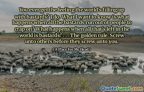 You ever get the feeling the world's filling up with bastards? I do. What I want to know is what happens when all the bastards run out of people to crap on? What happens when all that's left in the world is bastards? . . . The golden rule. Screw unto others before they screw unto you.