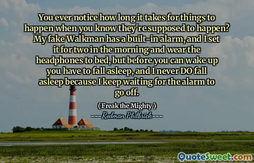 You ever notice how long it takes for things to happen when you know they're supposed to happen? My fake Walkman has a built-in alarm, and I set it for two in the morning and wear the headphones to bed, but before you can wake up you have to fall asleep, and I never DO fall asleep because I keep waiting for the alarm to go off.