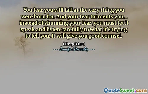 You fear you will fail at the very thing you were born for. And your fear torments you... instead of shunning your fear, you must let it speak and listen carefully to what it's trying to tell you. It will give you good counsel.