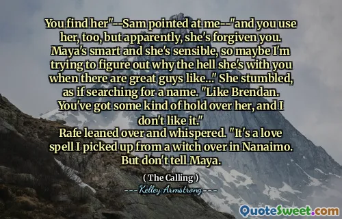 You find her"--Sam pointed at me--"and you use her, too, but apparently, she's forgiven you. Maya's smart and she's sensible, so maybe I'm trying to figure out why the hell she's with you when there are great guys like…" She stumbled, as if searching for a name. "Like Brendan. You've got some kind of hold over her, and I don't like it."
Rafe leaned over and whispered. "It's a love spell I picked up from a witch over in Nanaimo. But don't tell Maya.