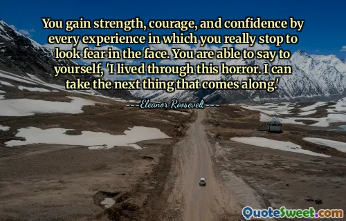 You gain strength, courage, and confidence by every experience in which you really stop to look fear in the face. You are able to say to yourself, 'I lived through this horror. I can take the next thing that comes along.'