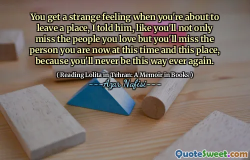 You get a strange feeling when you're about to leave a place, I told him, like you'll not only miss the people you love but you'll miss the person you are now at this time and this place, because you'll never be this way ever again.