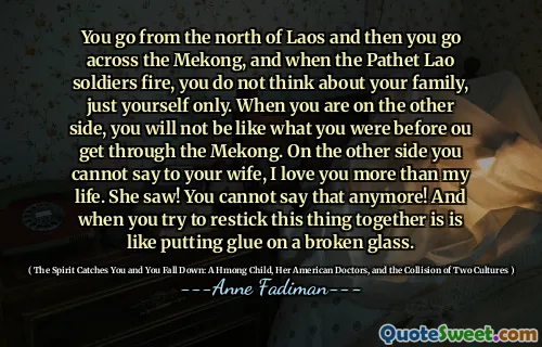 You go from the north of Laos and then you go across the Mekong, and when the Pathet Lao soldiers fire, you do not think about your family, just yourself only. When you are on the other side, you will not be like what you were before ou get through the Mekong. On the other side you cannot say to your wife, I love you more than my life. She saw! You cannot say that anymore! And when you try to restick this thing together is is like putting glue on a broken glass.