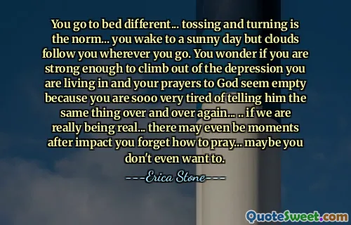 You go to bed different... tossing and turning is the norm... you wake to a sunny day but clouds follow you wherever you go. You wonder if you are strong enough to climb out of the depression you are living in and your prayers to God seem empty because you are sooo very tired of telling him the same thing over and over again... .. if we are really being real... there may even be moments after impact you forget how to pray... maybe you don't even want to.