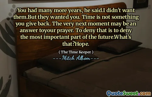 Kamu punya waktu bertahun-tahun lagi, katanya. Aku tidak menginginkannya. Tapi mereka menginginkanmu. Waktu bukanlah sesuatu yang Anda berikan kembali. Saat berikutnya mungkin merupakan jawaban atas doa Anda. Menyangkal hal itu berarti mengingkari bagian terpenting dari masa depan. Apa itu? Harapan.