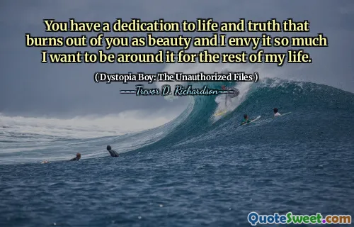 You have a dedication to life and truth that burns out of you as beauty and I envy it so much I want to be around it for the rest of my life.