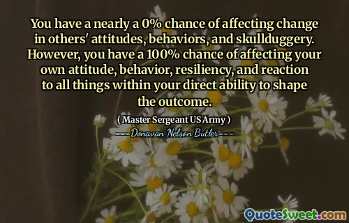 You have a nearly a 0% chance of affecting change in others' attitudes, behaviors, and skullduggery. However, you have a 100% chance of affecting your own attitude, behavior, resiliency, and reaction to all things within your direct ability to shape the outcome.
