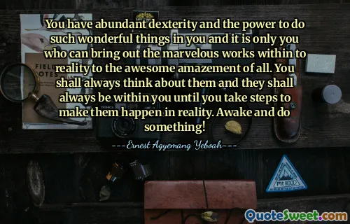 You have abundant dexterity and the power to do such wonderful things in you and it is only you who can bring out the marvelous works within to reality to the awesome amazement of all. You shall always think about them and they shall always be within you until you take steps to make them happen in reality. Awake and do something!
