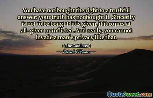 You have not bought the right to a truthful answer: your truth has not bought it. Sincerity is not to be bought: it is given, if it comes at all-given or inflicted. And really, you cannot invade a man's privacy like that.