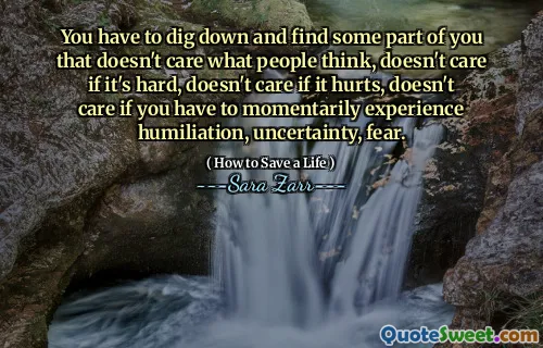 You have to dig down and find some part of you that doesn't care what people think, doesn't care if it's hard, doesn't care if it hurts, doesn't care if you have to momentarily experience humiliation, uncertainty, fear.
