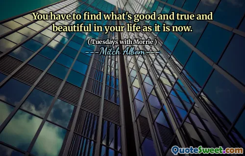 You have to find what's good and true and beautiful in your life as it is now.