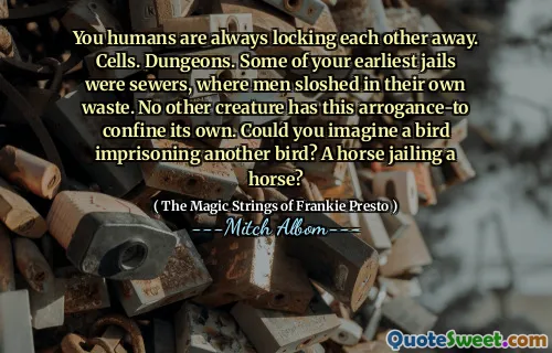 You humans are always locking each other away. Cells. Dungeons. Some of your earliest jails were sewers, where men sloshed in their own waste. No other creature has this arrogance-to confine its own. Could you imagine a bird imprisoning another bird? A horse jailing a horse?