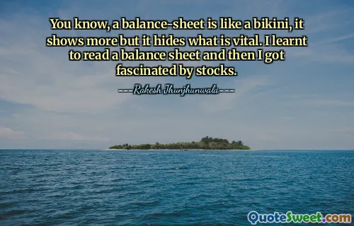 You know, a balance-sheet is like a bikini, it shows more but it hides what is vital. I learnt to read a balance sheet and then I got fascinated by stocks.