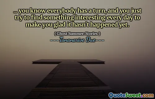 ... you know everybody has a turn, and you just try to find something interesting every day to make you glad it hasn't happened yet.