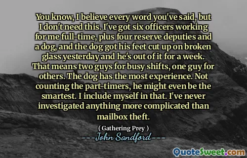 你知道，我相信你说的每一句话，但我不需要这个。我有六名全职警官，再加上四名预备役警员和一只狗，昨天那只狗的脚被碎玻璃割伤了，已经一周了。这意味着两个人负责繁忙的轮班，一个人负责其他人的工作。狗的经验最丰富。不算兼职的，他甚至可能是最聪明的。我把自己也包括在内。我从来没有调查过比邮箱盗窃更复杂的事情。