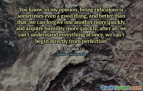 You know, in my opinion, being ridiculous is sometimes even a good thing, and better than that: we can forgive one another more quickly, and acquire humility more quickly; after all, we can't understand everything at once, we can't begin directly from perfection!