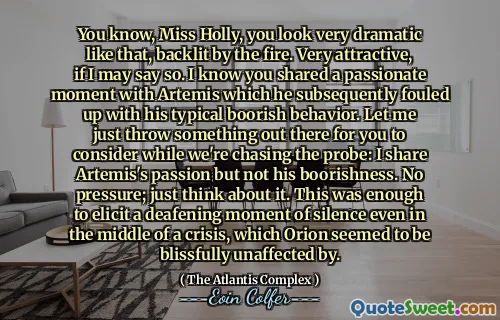 You know, Miss Holly, you look very dramatic like that, backlit by the fire. Very attractive, if I may say so. I know you shared a passionate moment with Artemis which he subsequently fouled up with his typical boorish behavior. Let me just throw something out there for you to consider while we're chasing the probe: I share Artemis's passion but not his boorishness. No pressure; just think about it. This was enough to elicit a deafening moment of silence even in the middle of a crisis, which Orion seemed to be blissfully unaffected by.