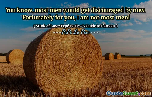 You know, most men would get discouraged by now. Fortunately for you, I am not most men!