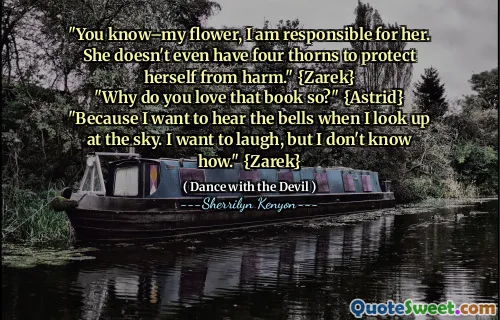 "You know–my flower, I am responsible for her. She doesn't even have four thorns to protect herself from harm." {Zarek}
"Why do you love that book so?" {Astrid}
"Because I want to hear the bells when I look up at the sky. I want to laugh, but I don't know how." {Zarek}