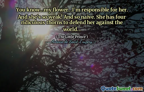 You know...my flower...I'm responsible for her. And she's so weak! And so naive. She has four ridiculous thorns to defend her against the world...