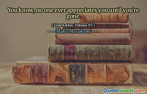 You know, no one ever appreciates you until you're gone.