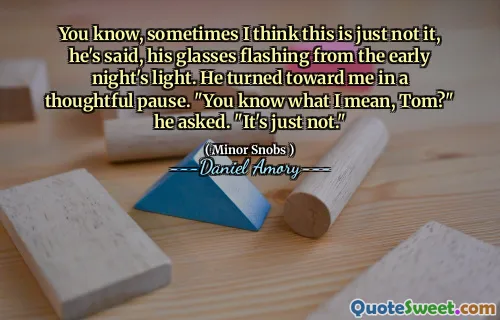 You know, sometimes I think this is just not it, he's said, his glasses flashing from the early night's light. He turned toward me in a thoughtful pause. "You know what I mean, Tom?" he asked. "It's just not."