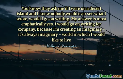 You know, they ask me if I were on a desert island and I knew nobody would ever see what I wrote, would I go on writing. My answer is most emphatically yes. I would go on writing for company. Because I'm creating an imaginary - it's always imaginary - world in which I would like to live