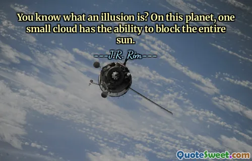 You know what an illusion is? On this planet, one small cloud has the ability to block the entire sun.