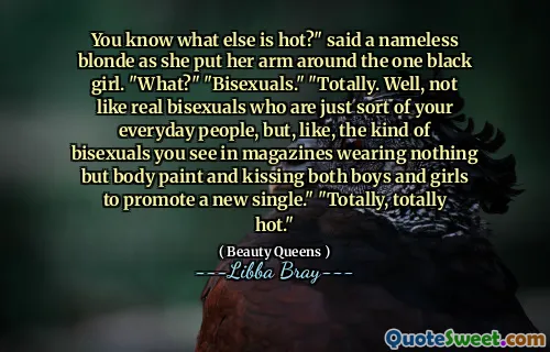 You know what else is hot?" said a nameless blonde as she put her arm around the one black girl. "What?" "Bisexuals." "Totally. Well, not like real bisexuals who are just sort of your everyday people, but, like, the kind of bisexuals you see in magazines wearing nothing but body paint and kissing both boys and girls to promote a new single." "Totally, totally hot."
