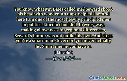You know what Mr. Bates called me? Seward shook his head with wonder. An unprincipled liar. And here I am one of the most heavily principled men in politics. Lincoln chuckled. In every way, making allowances for regional differences, Seward's humor was not unlike his own. And since you're a smart man, Governor, you never actually lie. Smart men never have to.