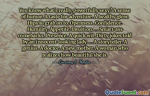 You know what's really, powerfully sexy? A sense of humor. A taste for adventure. A healthy glow. Hips to grab on to. Openness. Confidence. Humility. Appetite. Intuition. … Smart-ass comebacks. Presence. A quick wit. Dirty jokes told by an innocent-looking lady. … A storyteller. A genius. A doctor. A new mother. A woman who realizes how beautiful she is.