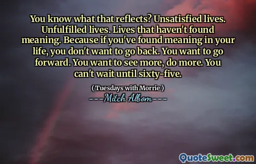 You know what that reflects? Unsatisfied lives. Unfulfilled lives. Lives that haven't found meaning. Because if you've found meaning in your life, you don't want to go back. You want to go forward. You want to see more, do more. You can't wait until sixty-five.