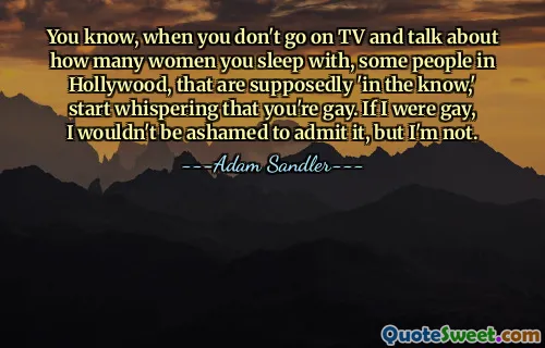 You know, when you don't go on TV and talk about how many women you sleep with, some people in Hollywood, that are supposedly 'in the know,' start whispering that you're gay. If I were gay, I wouldn't be ashamed to admit it, but I'm not.