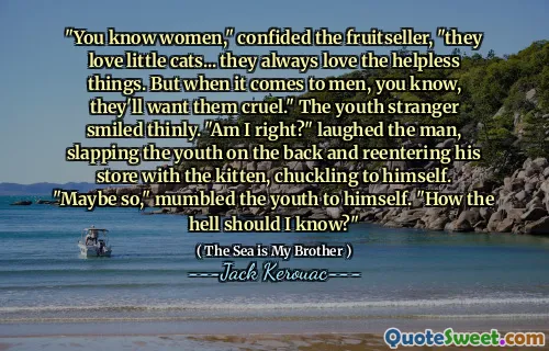 "You know women," confided the fruitseller, "they love little cats... they always love the helpless things. But when it comes to men, you know, they'll want them cruel." The youth stranger smiled thinly. "Am I right?" laughed the man, slapping the youth on the back and reentering his store with the kitten, chuckling to himself. "Maybe so," mumbled the youth to himself. "How the hell should I know?"