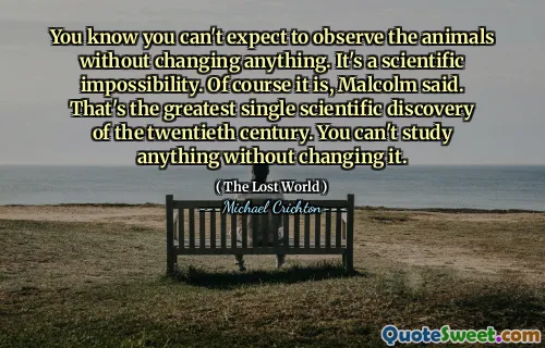 You know you can't expect to observe the animals without changing anything. It's a scientific impossibility. Of course it is, Malcolm said. That's the greatest single scientific discovery of the twentieth century. You can't study anything without changing it.