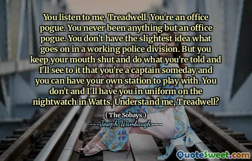 You listen to me, Treadwell. You're an office pogue. You never been anything but an office pogue. You don't have the slightest idea what goes on in a working police division. But you keep your mouth shut and do what you're told and I'll see to it that you're a captain someday and you can have your own station to play with. You don't and I'll have you in uniform on the nightwatch in Watts. Understand me, Treadwell?