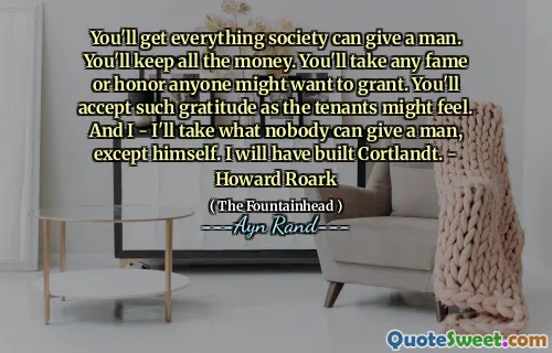 You'll get everything society can give a man. You'll keep all the money. You'll take any fame or honor anyone might want to grant. You'll accept such gratitude as the tenants might feel. And I - I'll take what nobody can give a man, except himself. I will have built Cortlandt. - Howard Roark